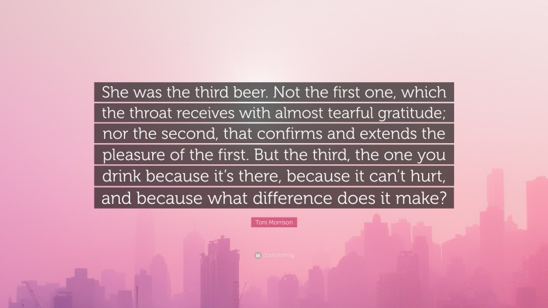 Toni Morrison Quote: “She was the third beer. Not the first one, which the throat receives with almost tearful gratitude; nor the second, that confirms and extends the pleasure of the first. But the third, the one you drink because it’s there, because it can’t hurt, and because what difference does it make?”