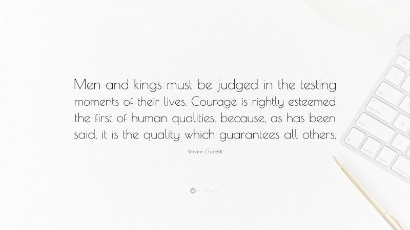 Winston Churchill Quote: “Men and kings must be judged in the testing moments of their lives. Courage is rightly esteemed the first of human qualities, because, as has been said, it is the quality which guarantees all others.”