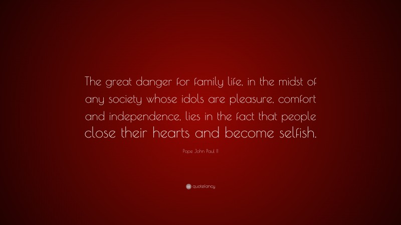 Pope John Paul II Quote: “The great danger for family life, in the midst of any society whose idols are pleasure, comfort and independence, lies in the fact that people close their hearts and become selfish.”