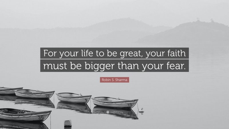 Robin S. Sharma Quote: “For your life to be great, your faith must be bigger than your fear.”