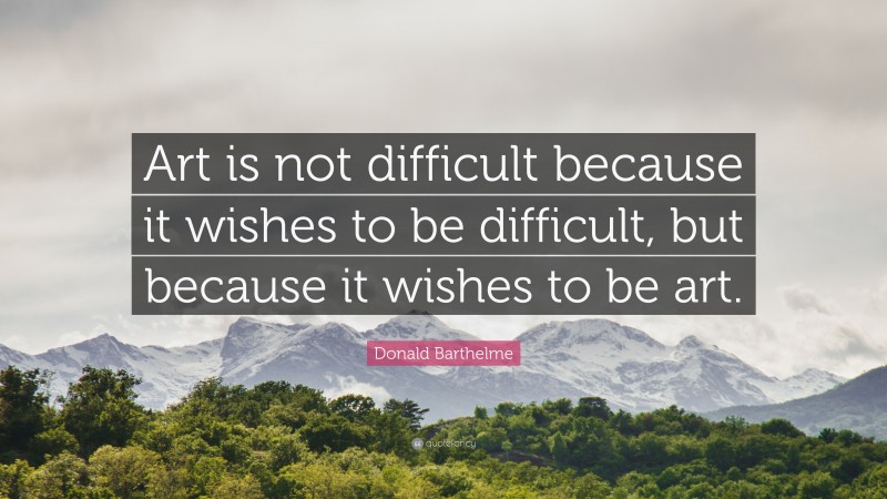 Donald Barthelme Quote: “Art is not difficult because it wishes to be difficult, but because it wishes to be art.”