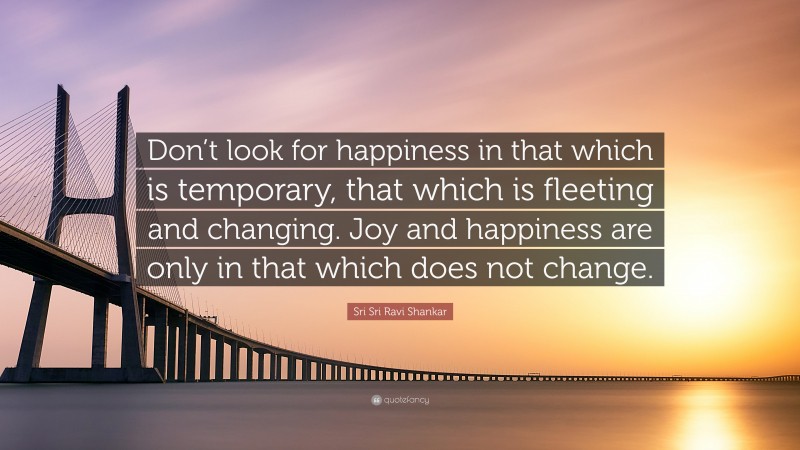 Sri Sri Ravi Shankar Quote: “Don’t look for happiness in that which is temporary, that which is fleeting and changing. Joy and happiness are only in that which does not change.”