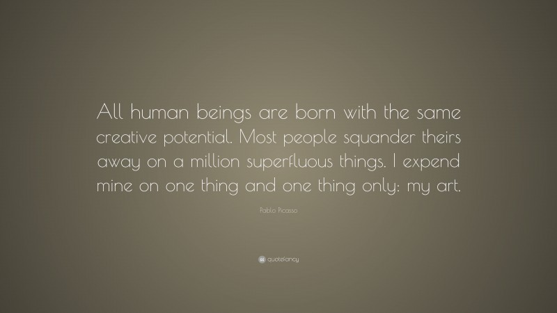 Pablo Picasso Quote: “All human beings are born with the same creative potential. Most people squander theirs away on a million superfluous things. I expend mine on one thing and one thing only: my art.”