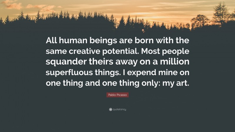 Pablo Picasso Quote: “All human beings are born with the same creative potential. Most people squander theirs away on a million superfluous things. I expend mine on one thing and one thing only: my art.”