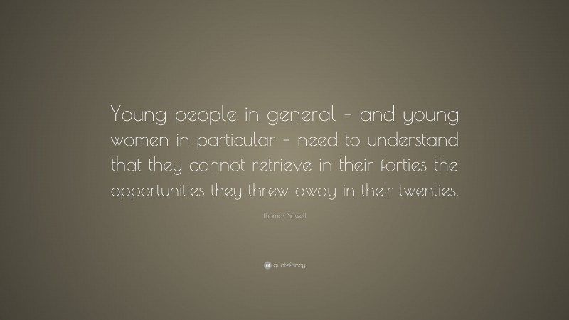 Thomas Sowell Quote: “Young people in general – and young women in particular – need to understand that they cannot retrieve in their forties the opportunities they threw away in their twenties.”