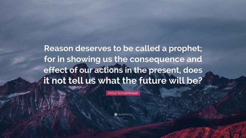 Arthur Schopenhauer Quote: “Reason deserves to be called a prophet; for in showing us the consequence and effect of our actions in the present, does it not tell us what the future will be?”