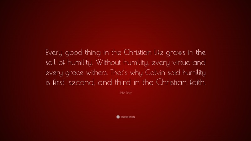 John Piper Quote: “Every good thing in the Christian life grows in the soil of humility. Without humility, every virtue and every grace withers. That’s why Calvin said humility is first, second, and third in the Christian faith.”