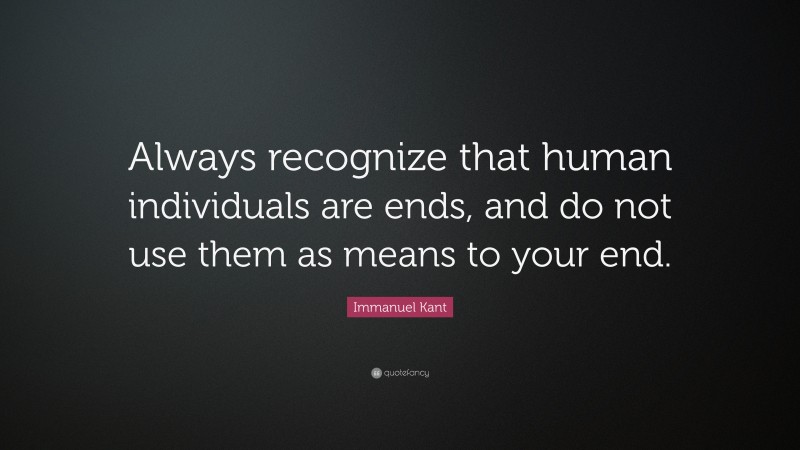 Immanuel Kant Quote: “Always recognize that human individuals are ends, and do not use them as means to your end.”