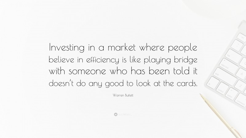 Warren Buffett Quote: “Investing in a market where people believe in efficiency is like playing bridge with someone who has been told it doesn’t do any good to look at the cards.”