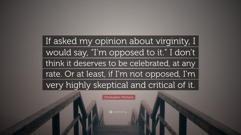 Christopher Hitchens Quote: “If asked my opinion about virginity, I would say, “I’m opposed to it.” I don’t think it deserves to be celebrated, at any rate. Or at least, if I’m not opposed, I’m very highly skeptical and critical of it.”