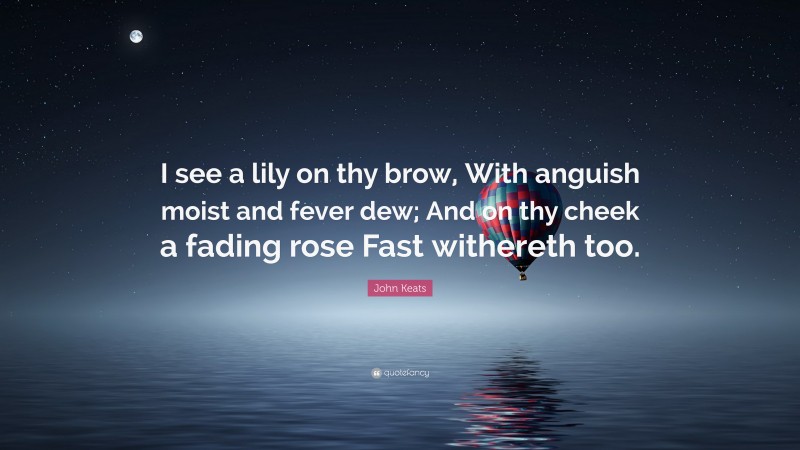 John Keats Quote: “I see a lily on thy brow, With anguish moist and fever dew; And on thy cheek a fading rose Fast withereth too.”