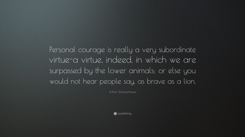Arthur Schopenhauer Quote: “Personal courage is really a very subordinate virtue-a virtue, indeed, in which we are surpassed by the lower animals; or else you would not hear people say, as brave as a lion.”