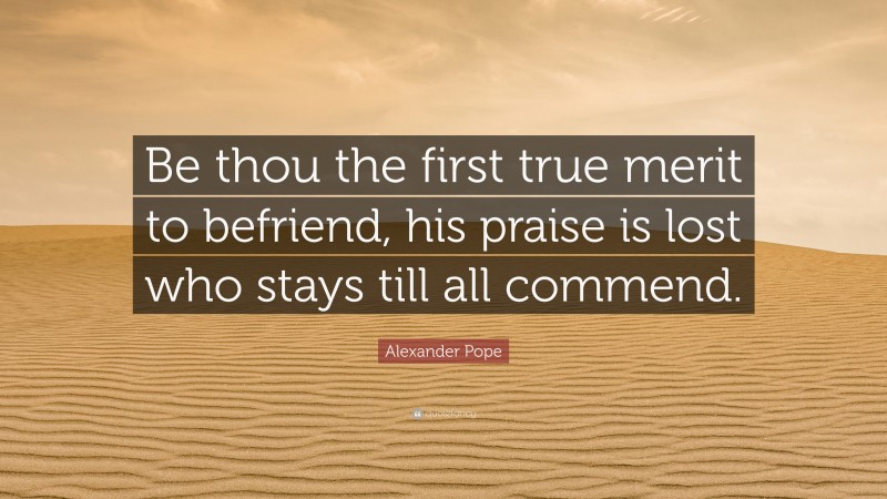 Alexander Pope Quote: “Be thou the first true merit to befriend, his praise is lost who stays till all commend.”