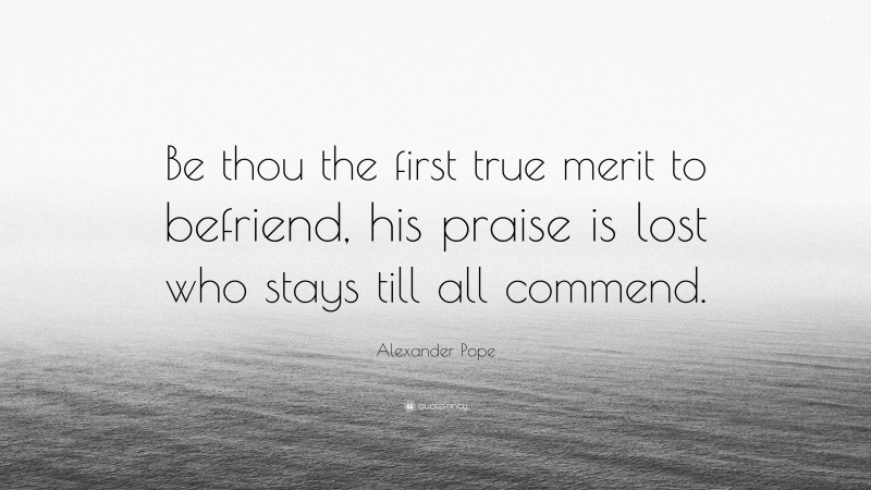 Alexander Pope Quote: “Be thou the first true merit to befriend, his praise is lost who stays till all commend.”