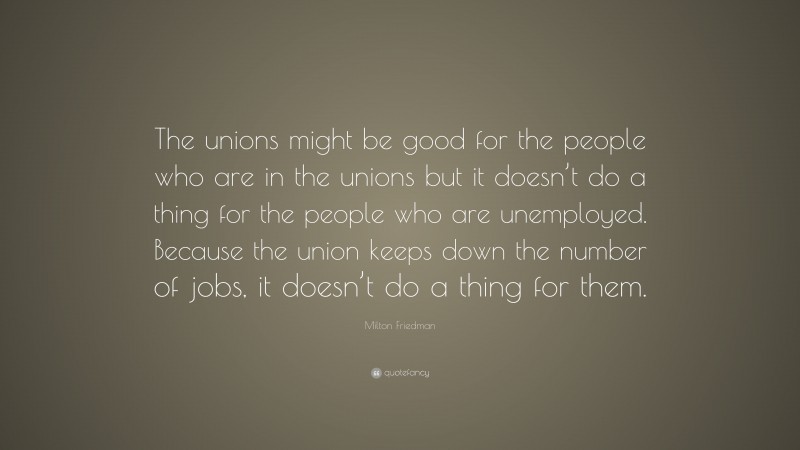 Milton Friedman Quote: “The unions might be good for the people who are in the unions but it doesn’t do a thing for the people who are unemployed. Because the union keeps down the number of jobs, it doesn’t do a thing for them.”
