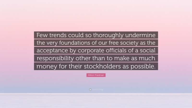 Milton Friedman Quote: “Few trends could so thoroughly undermine the very foundations of our free society as the acceptance by corporate officials of a social responsibility other than to make as much money for their stockholders as possible.”
