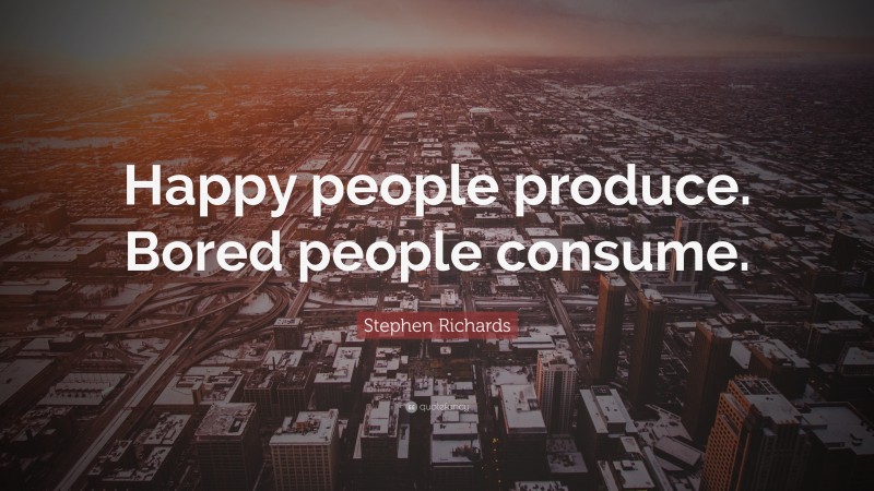 Stephen Richards Quote: “Happy people produce. Bored people consume.”