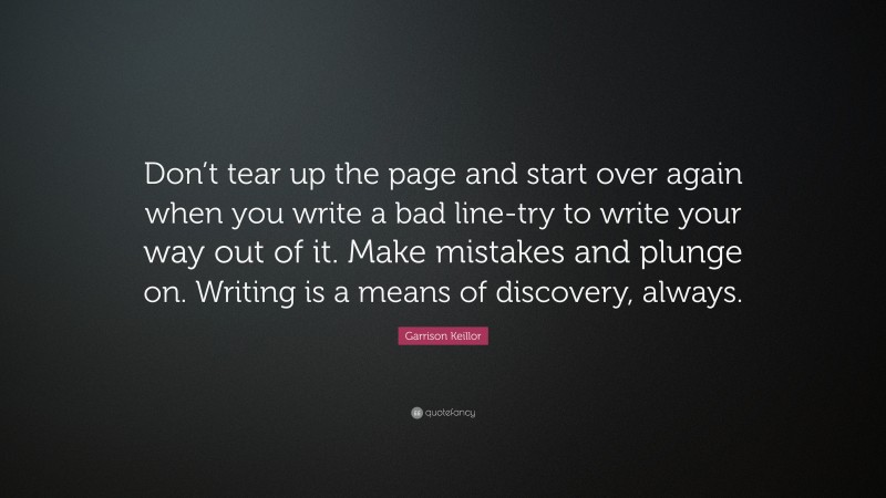 Garrison Keillor Quote: “Don’t tear up the page and start over again when you write a bad line-try to write your way out of it. Make mistakes and plunge on. Writing is a means of discovery, always.”
