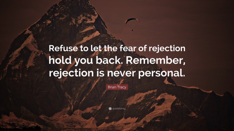 Brian Tracy Quote: “Refuse to let the fear of rejection hold you back. Remember, rejection is never personal.”