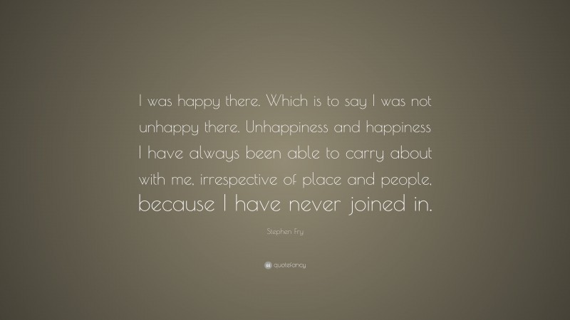 Stephen Fry Quote: “I was happy there. Which is to say I was not unhappy there. Unhappiness and happiness I have always been able to carry about with me, irrespective of place and people, because I have never joined in.”