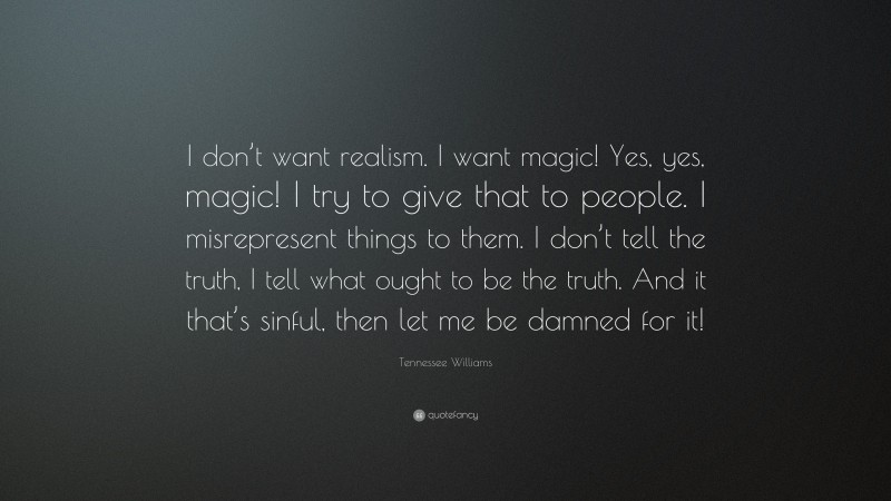 Tennessee Williams Quote: “I don’t want realism. I want magic! Yes, yes, magic! I try to give that to people. I misrepresent things to them. I don’t tell the truth, I tell what ought to be the truth. And it that’s sinful, then let me be damned for it!”