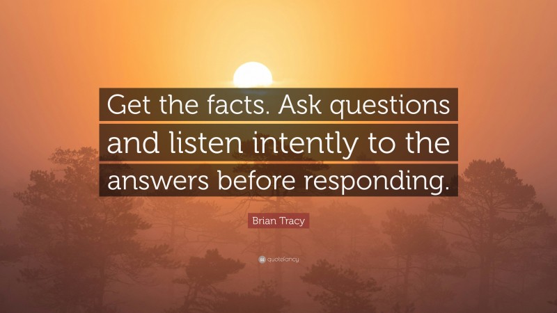 Brian Tracy Quote: “Get the facts. Ask questions and listen intently to the answers before responding.”