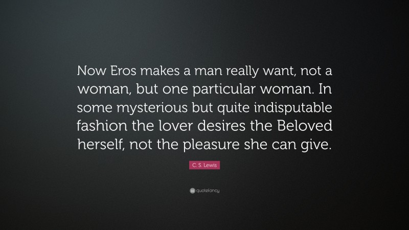 C. S. Lewis Quote: “Now Eros makes a man really want, not a woman, but one particular woman. In some mysterious but quite indisputable fashion the lover desires the Beloved herself, not the pleasure she can give.”