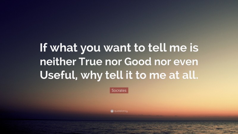 Socrates Quote: “If what you want to tell me is neither True nor Good nor even Useful, why tell it to me at all.”