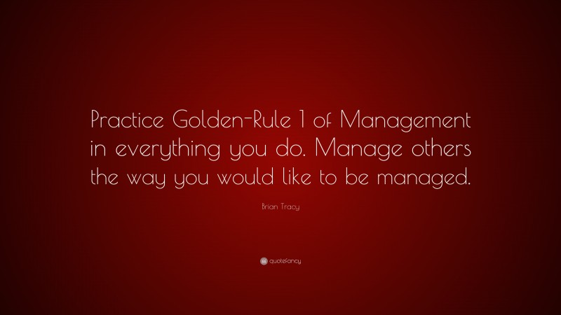 Brian Tracy Quote: “Practice Golden-Rule 1 of Management in everything you do. Manage others the way you would like to be managed.”