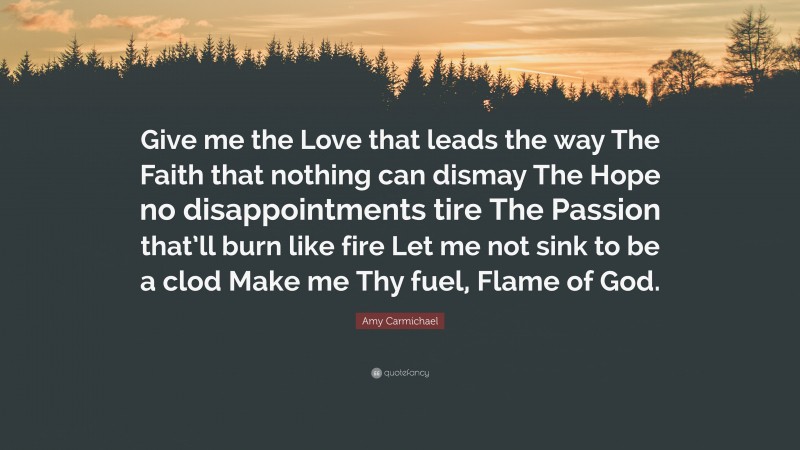 Amy Carmichael Quote: “Give me the Love that leads the way The Faith that nothing can dismay The Hope no disappointments tire The Passion that’ll burn like fire Let me not sink to be a clod Make me Thy fuel, Flame of God.”