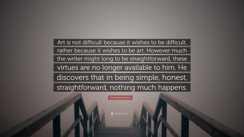 Donald Barthelme Quote: “Art is not difficult because it wishes to be difficult, rather because it wishes to be art. However much the writer might long to be straightforward, these virtues are no longer available to him. He discovers that in being simple, honest, straightforward, nothing much happens.”
