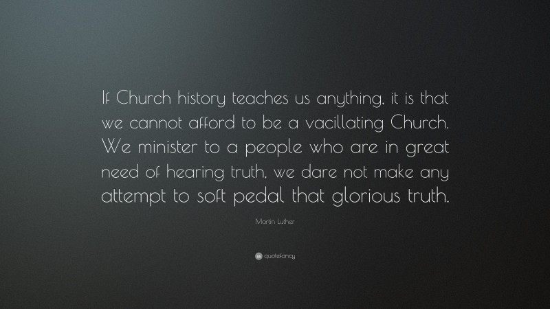 Martin Luther Quote: “If Church history teaches us anything, it is that we cannot afford to be a vacillating Church. We minister to a people who are in great need of hearing truth, we dare not make any attempt to soft pedal that glorious truth.”