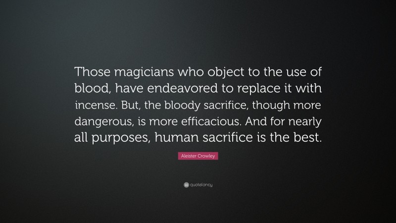Aleister Crowley Quote: “Those magicians who object to the use of blood, have endeavored to replace it with incense. But, the bloody sacrifice, though more dangerous, is more efficacious. And for nearly all purposes, human sacrifice is the best.”