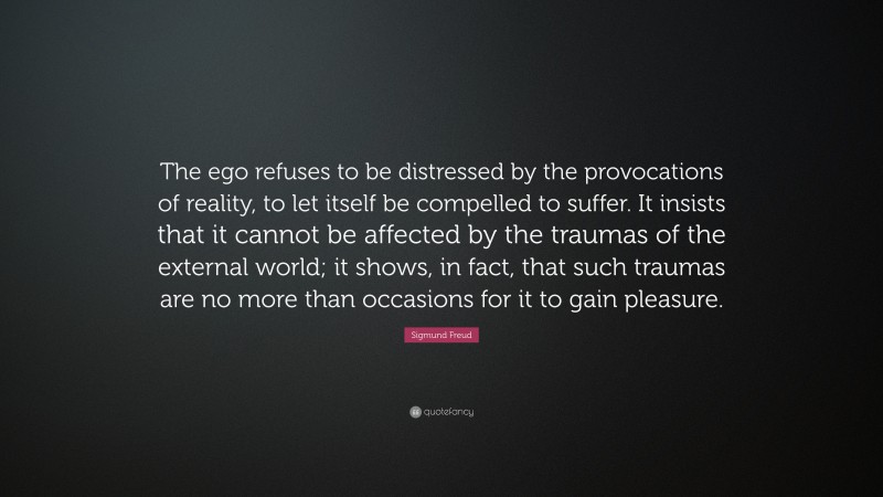 Sigmund Freud Quote: “The ego refuses to be distressed by the provocations of reality, to let itself be compelled to suffer. It insists that it cannot be affected by the traumas of the external world; it shows, in fact, that such traumas are no more than occasions for it to gain pleasure.”