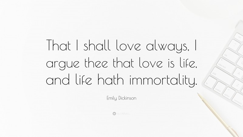 Emily Dickinson Quote: “That I shall love always, I argue thee that love is life, and life hath immortality.”