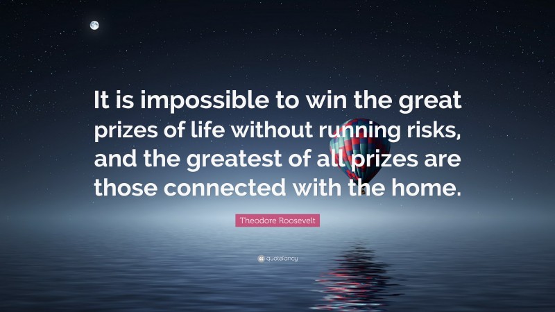 Theodore Roosevelt Quote: “It is impossible to win the great prizes of life without running risks, and the greatest of all prizes are those connected with the home.”