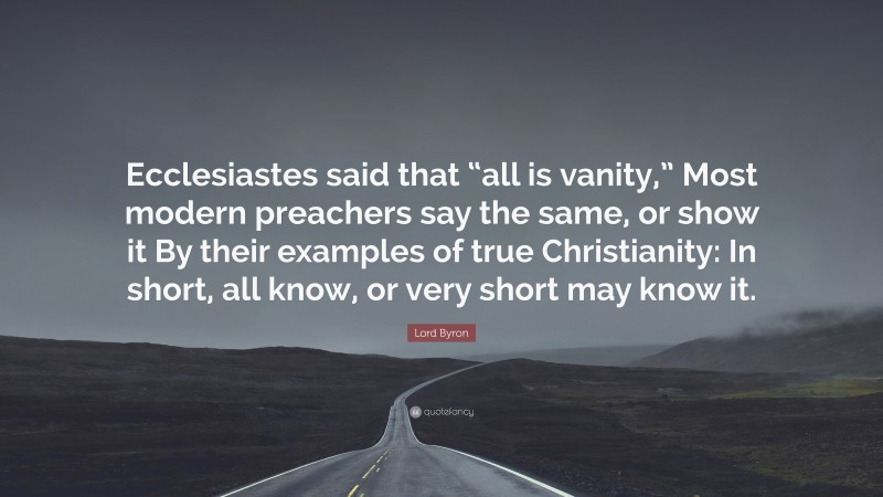 Lord Byron Quote: “Ecclesiastes said that “all is vanity,” Most modern preachers say the same, or show it By their examples of true Christianity: In short, all know, or very short may know it.”