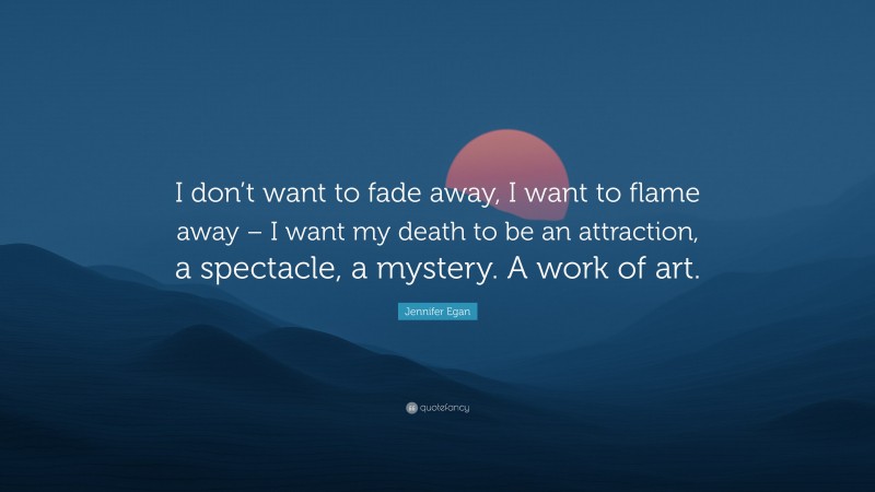 Jennifer Egan Quote: “I don’t want to fade away, I want to flame away – I want my death to be an attraction, a spectacle, a mystery. A work of art.”