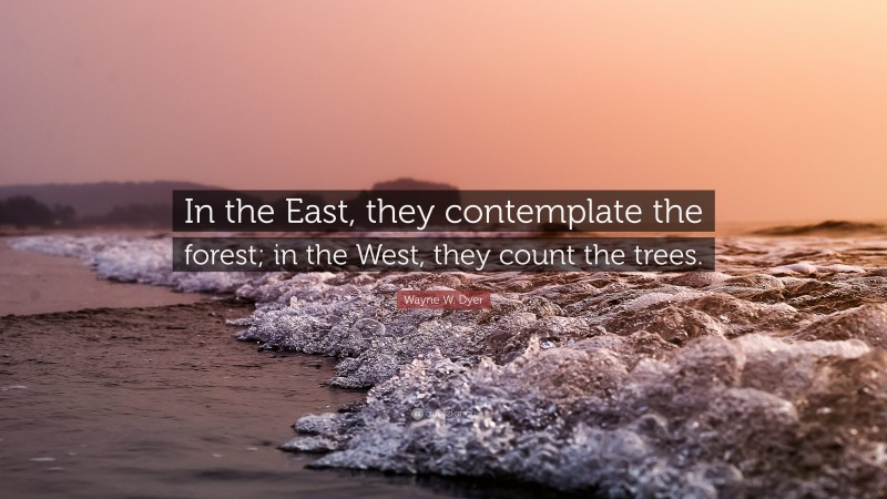 Wayne W. Dyer Quote: “In the East, they contemplate the forest; in the West, they count the trees.”