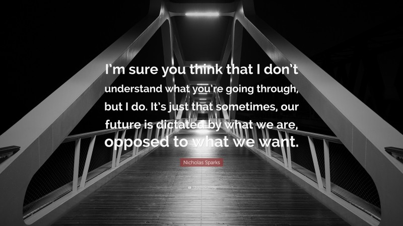 Nicholas Sparks Quote: “I’m sure you think that I don’t understand what you’re going through, but I do. It’s just that sometimes, our future is dictated by what we are, opposed to what we want.”
