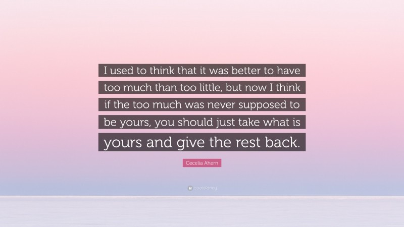 Cecelia Ahern Quote: “I used to think that it was better to have too much than too little, but now I think if the too much was never supposed to be yours, you should just take what is yours and give the rest back.”