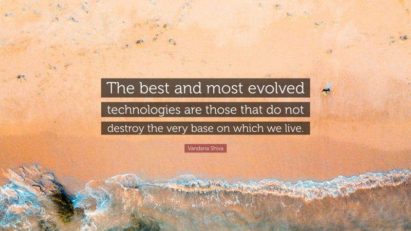 Vandana Shiva Quote: “The best and most evolved technologies are those that do not destroy the very base on which we live.”