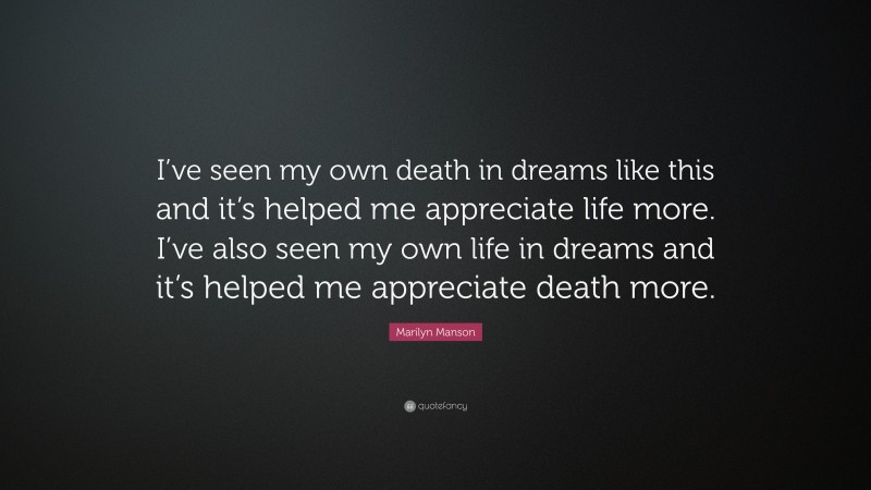 Marilyn Manson Quote: “I’ve seen my own death in dreams like this and it’s helped me appreciate life more. I’ve also seen my own life in dreams and it’s helped me appreciate death more.”