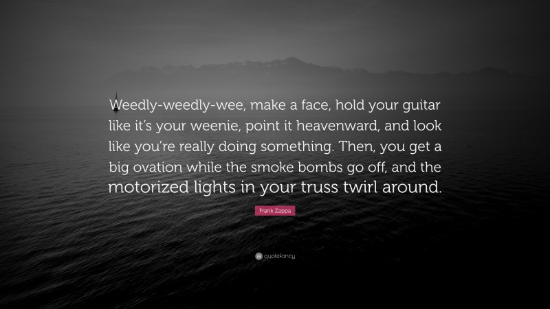 Frank Zappa Quote: “Weedly-weedly-wee, make a face, hold your guitar like it’s your weenie, point it heavenward, and look like you’re really doing something. Then, you get a big ovation while the smoke bombs go off, and the motorized lights in your truss twirl around.”