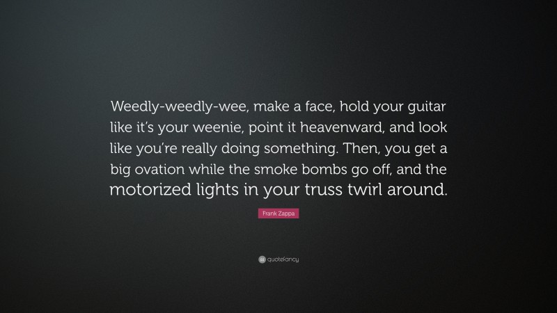 Frank Zappa Quote: “Weedly-weedly-wee, make a face, hold your guitar like it’s your weenie, point it heavenward, and look like you’re really doing something. Then, you get a big ovation while the smoke bombs go off, and the motorized lights in your truss twirl around.”
