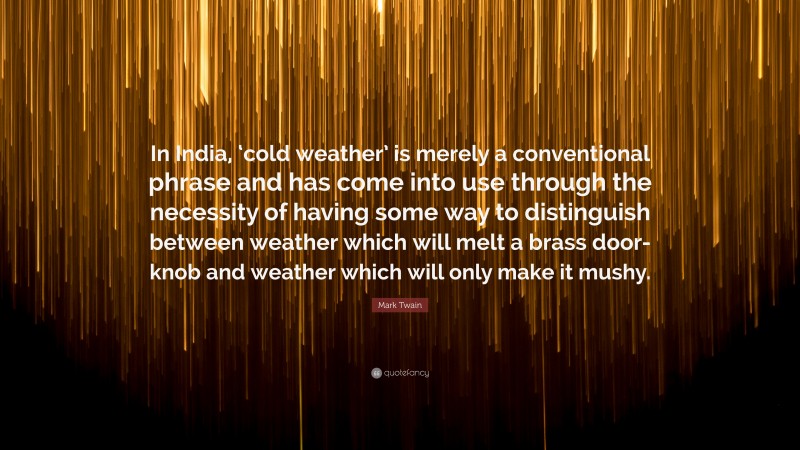 Mark Twain Quote: “In India, ‘cold weather’ is merely a conventional phrase and has come into use through the necessity of having some way to distinguish between weather which will melt a brass door-knob and weather which will only make it mushy.”