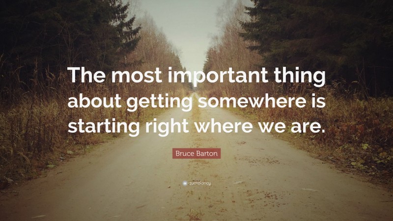 Bruce Barton Quote: “The most important thing about getting somewhere is starting right where we are.”
