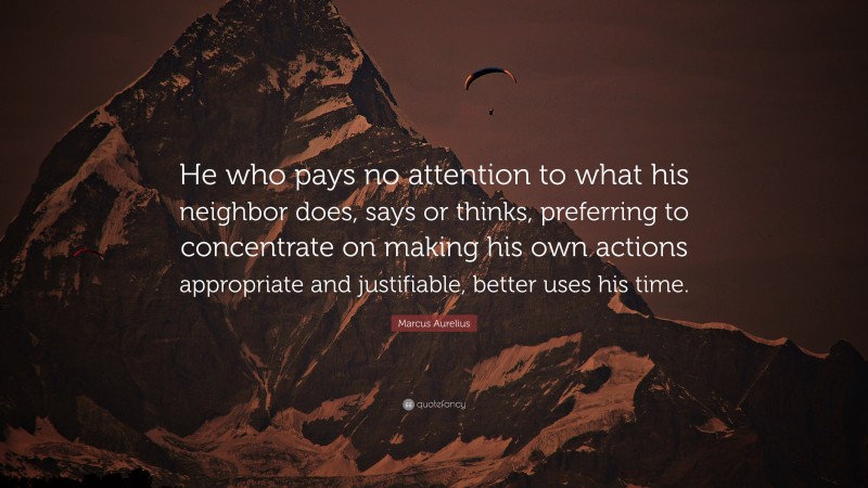 Marcus Aurelius Quote: “He who pays no attention to what his neighbor does, says or thinks, preferring to concentrate on making his own actions appropriate and justifiable, better uses his time.”
