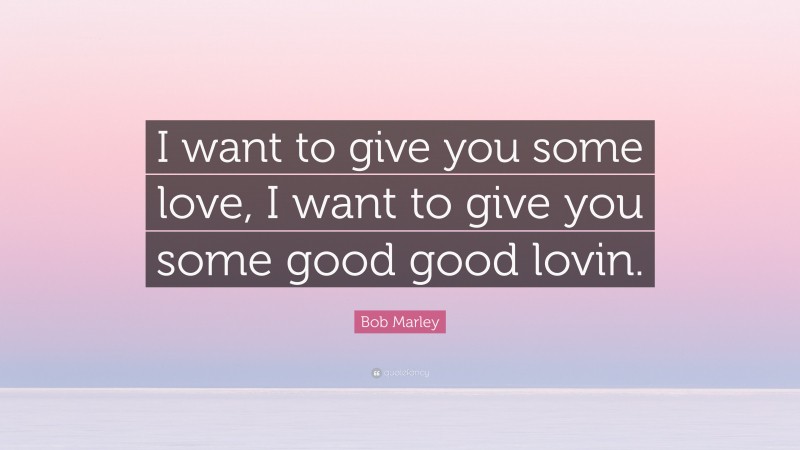 Bob Marley Quote: “I want to give you some love, I want to give you some good good lovin.”