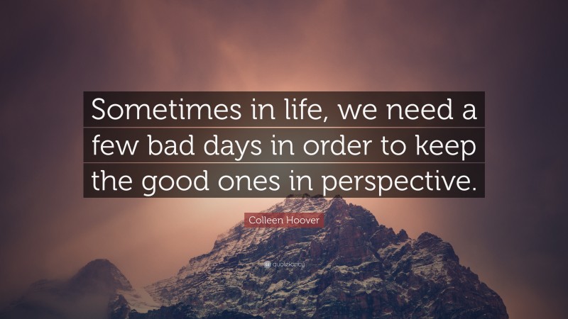 Colleen Hoover Quote: “Sometimes in life, we need a few bad days in order to keep the good ones in perspective.”